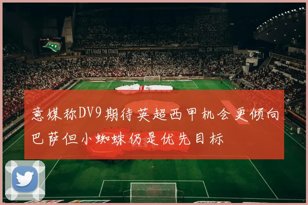 意媒称DV9期待英超西甲机会更倾向巴萨但小蜘蛛仍是优先目标