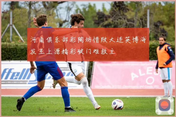 河南俱乐部彩陶坊惜败大连英博海发王上源精彩破门难救主