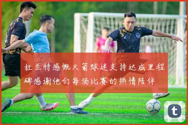 杜兰特感慨火箭球迷支持达成里程碑感谢他们每场比赛的热情陪伴