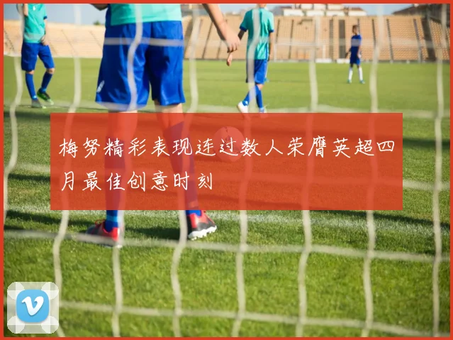 梅努精彩表现连过数人荣膺英超四月最佳创意时刻