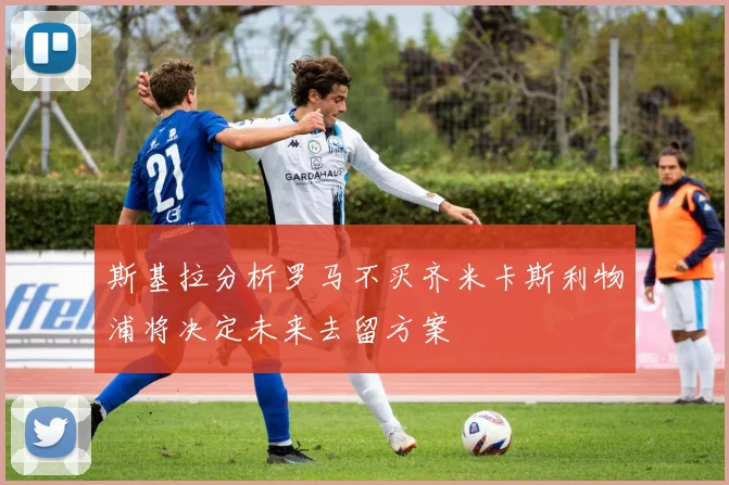 斯基拉分析罗马不买齐米卡斯利物浦将决定未来去留方案