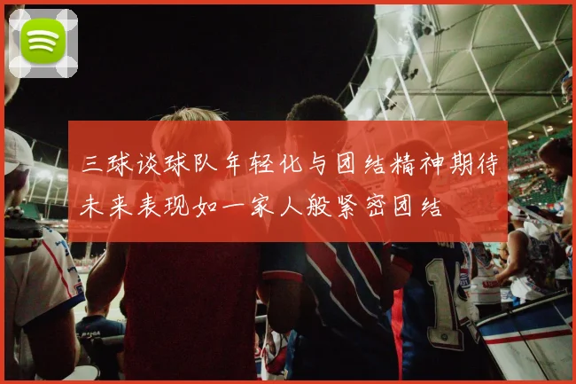 三球谈球队年轻化与团结精神期待未来表现如一家人般紧密团结