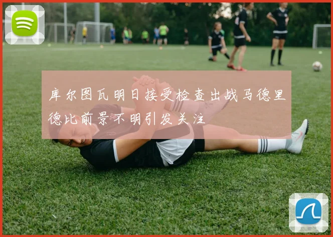 库尔图瓦明日接受检查出战马德里德比前景不明引发关注