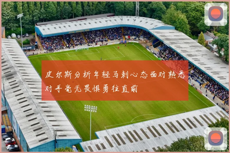 皮尔斯分析年轻马刺心态面对熟悉对手毫无畏惧勇往直前