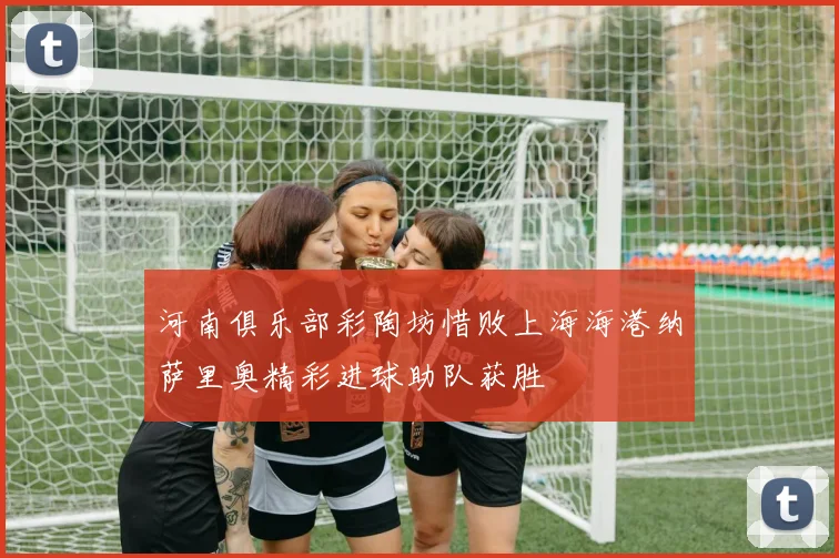 河南俱乐部彩陶坊惜败上海海港纳萨里奥精彩进球助队获胜