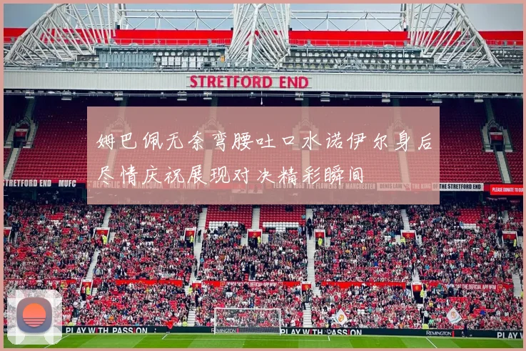 姆巴佩无奈弯腰吐口水诺伊尔身后尽情庆祝展现对决精彩瞬间
