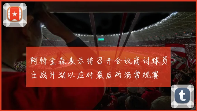 阿特金森表示将召开会议商讨球员出战计划以应对最后两场常规赛