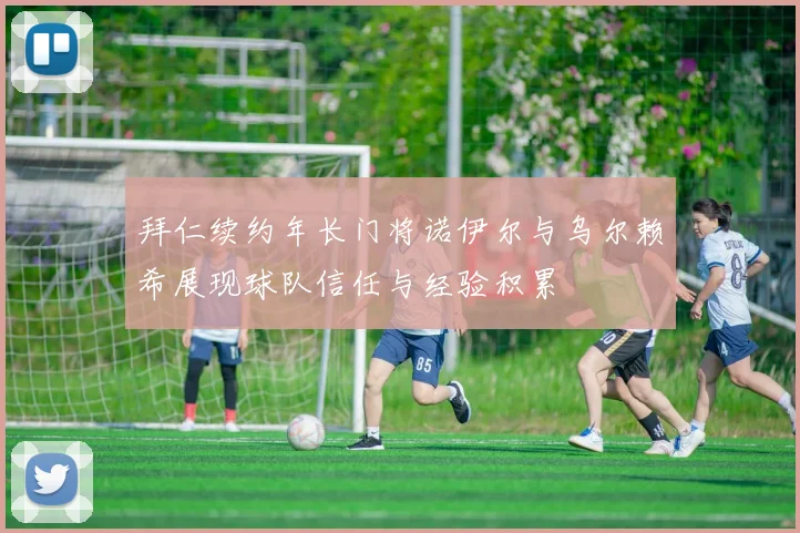 拜仁续约年长门将诺伊尔与乌尔赖希展现球队信任与经验积累