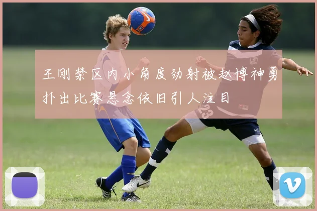 王刚禁区内小角度劲射被赵博神勇扑出比赛悬念依旧引人注目