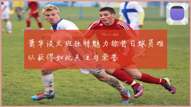萧华谈文班独特魅力称昔日球员难以获得如此关注与荣誉