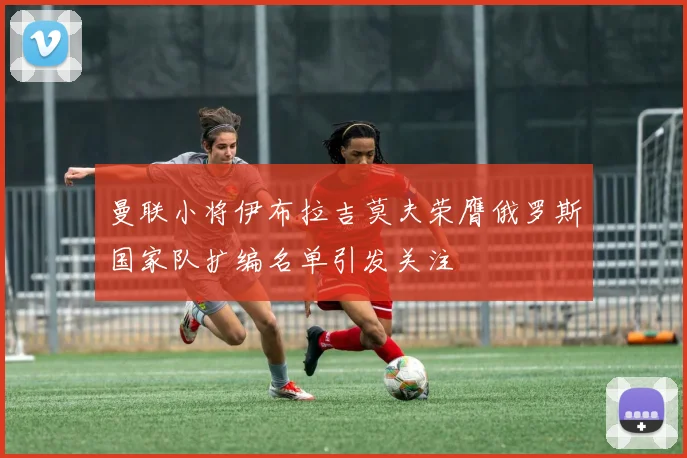 曼联小将伊布拉吉莫夫荣膺俄罗斯国家队扩编名单引发关注