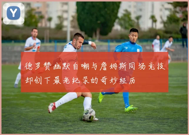德罗赞幽默自嘲与詹姆斯同场竞技却创下最老纪录的奇妙经历