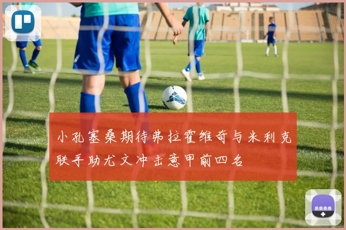 小孔塞桑期待弗拉霍维奇与米利克联手助尤文冲击意甲前四名