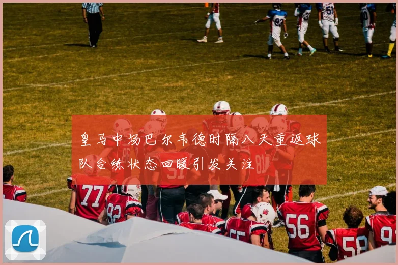 皇马中场巴尔韦德时隔八天重返球队合练状态回暖引发关注
