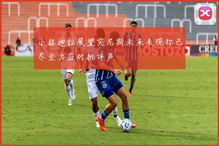 小赫迪拉展望突尼斯未来表现称已尽全力应对批评声