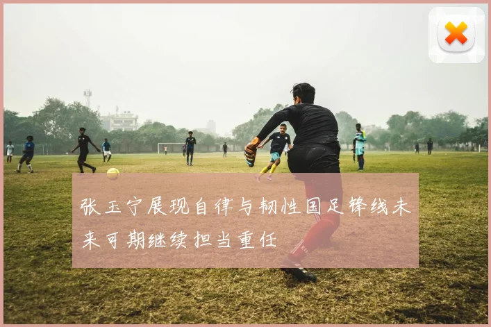 张玉宁展现自律与韧性国足锋线未来可期继续担当重任
