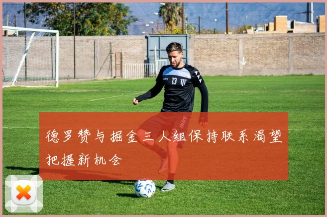 德罗赞与掘金三人组保持联系渴望把握新机会